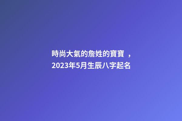 時尚大氣的詹姓的寶寶，2023年5月生辰八字起名